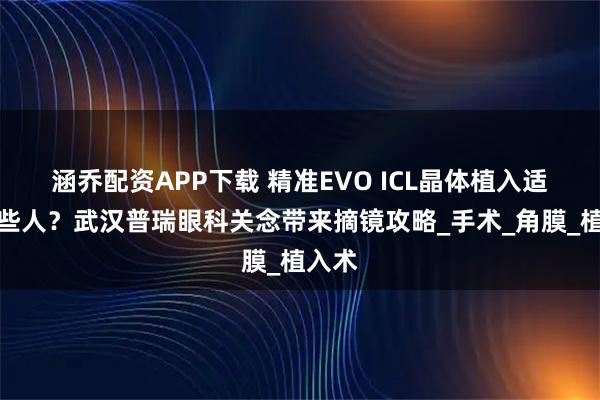 涵乔配资APP下载 精准EVO ICL晶体植入适合哪些人？武汉普瑞眼科关念带来摘镜攻略_手术_角膜_植入术