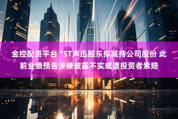 金控配资平台 *ST声迅股东拟减持公司股份 此前业绩预告涉嫌披露不实或遭投资者索赔