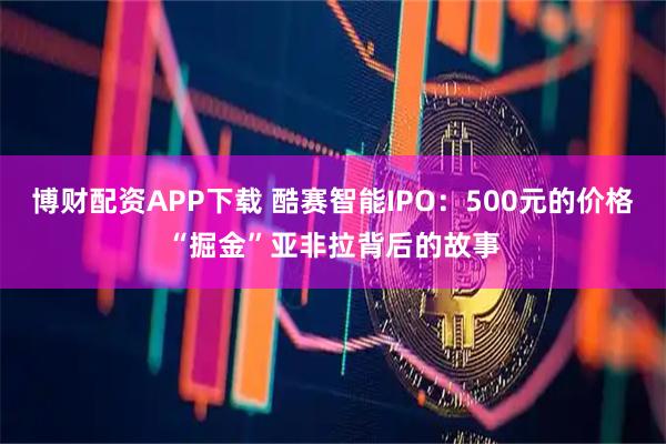 博财配资APP下载 酷赛智能IPO：500元的价格“掘金”亚非拉背后的故事