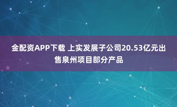 金配资APP下载 上实发展子公司20.53亿元出售泉州项目部分产品