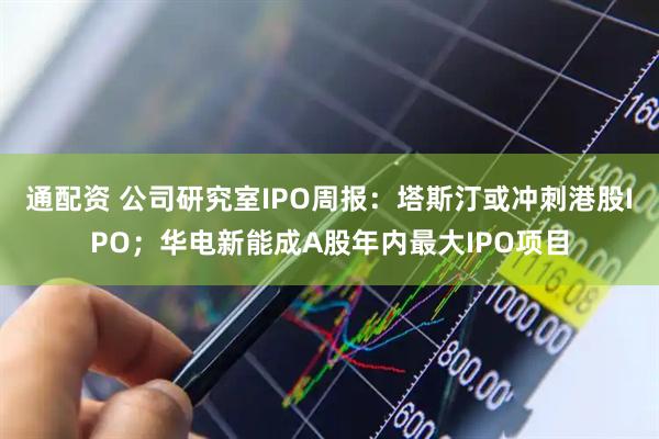 通配资 公司研究室IPO周报：塔斯汀或冲刺港股IPO；华电新能成A股年内最大IPO项目