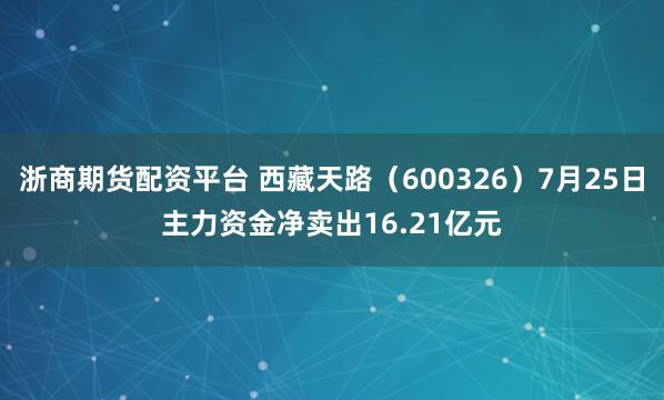 浙商期货配资平台 西藏天路（600326）7月25日主力资金净卖出16.21亿元
