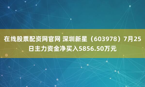 在线股票配资网官网 深圳新星（603978）7月25日主力资金净买入5856.50万元