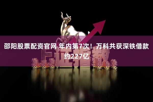 邵阳股票配资官网 年内第7次！万科共获深铁借款约227亿