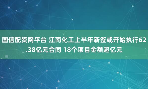 国信配资网平台 江南化工上半年新签或开始执行62.38亿元合同 18个项目金额超亿元