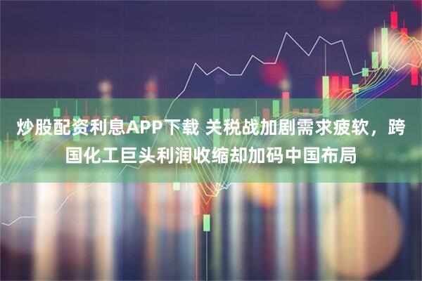 炒股配资利息APP下载 关税战加剧需求疲软，跨国化工巨头利润收缩却加码中国布局