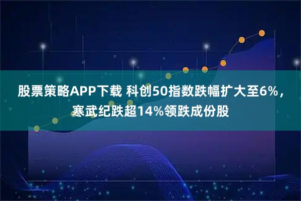股票策略APP下载 科创50指数跌幅扩大至6%，寒武纪跌超14%领跌成份股