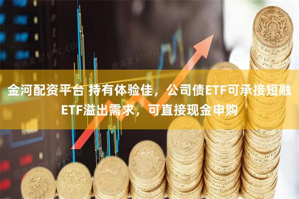 金河配资平台 持有体验佳，公司债ETF可承接短融ETF溢出需求，可直接现金申购