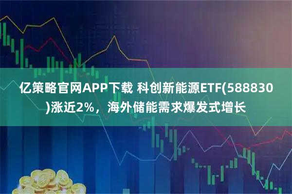 亿策略官网APP下载 科创新能源ETF(588830)涨近2%，海外储能需求爆发式增长