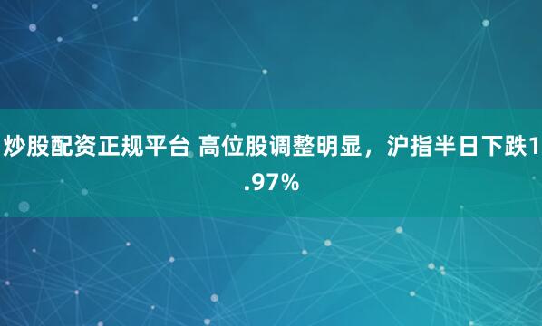 炒股配资正规平台 高位股调整明显，沪指半日下跌1.97%