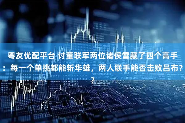 粤友优配平台 讨董联军两位诸侯雪藏了四个高手：每一个单挑都能斩华雄，两人联手能否击败吕布？