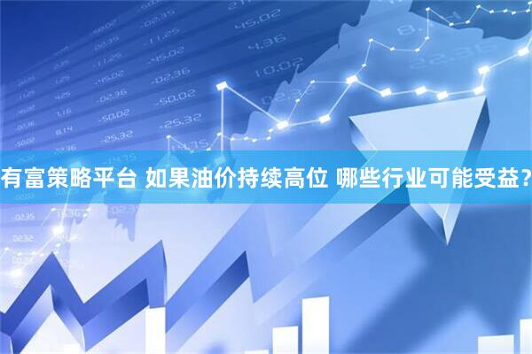 有富策略平台 如果油价持续高位 哪些行业可能受益？