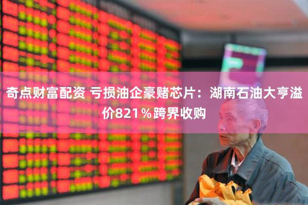 奇点财富配资 亏损油企豪赌芯片：湖南石油大亨溢价821％跨界收购